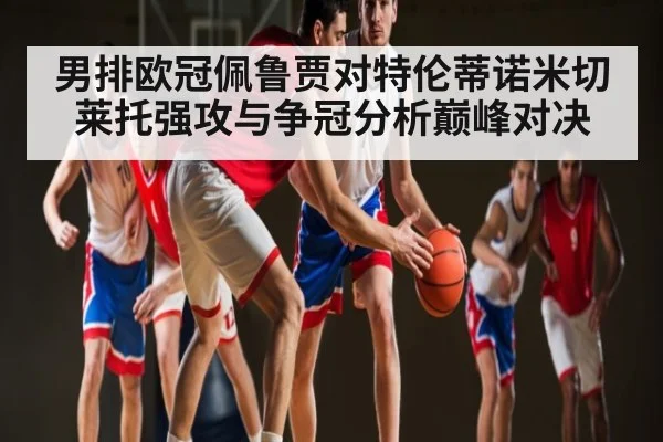 男排欧冠佩鲁贾对特伦蒂诺米切莱托强攻与争冠分析巅峰对决（hth）