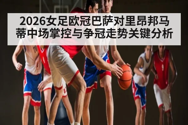 2026女足欧冠巴萨对里昂邦马蒂中场掌控与争冠走势关键分析（hth）