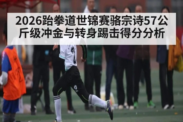 2026跆拳道世锦赛骆宗诗57公斤级冲金与转身踢击得分分析